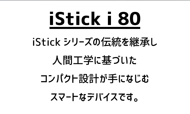 iStick i 80 iStick シリーズの伝統を継承し人間工学に基づいたコンパクト設計が手になじむスマートなデバイスです。