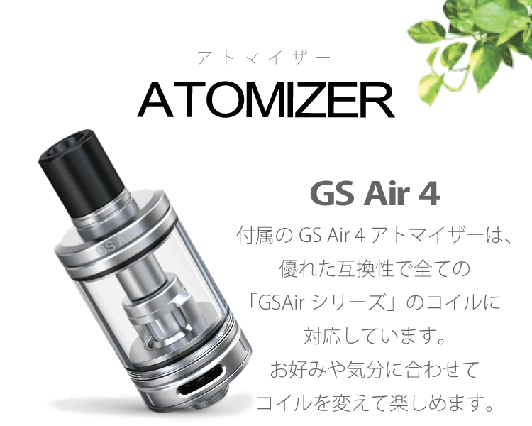 GS Air 4 付属のGS Air 4アトマイザーは、優れた互換性で全ての「GSAirシリーズ」のコイルに対応しています。お好みや気分に合わせてコイルを変えて楽しめます。