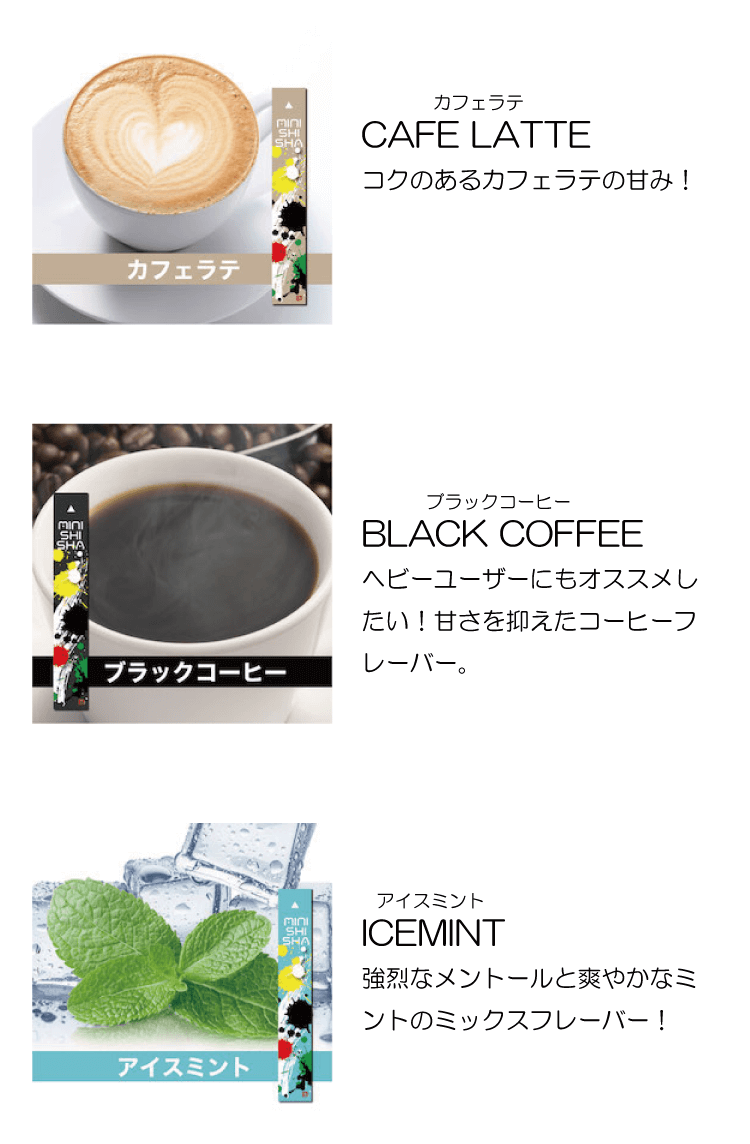 CAFE LATTE　コクのあるカフェラテの甘み！　BLACK COFFEE　ヘビーユーザーにもオススメしたい！甘さを抑えたコーヒーフレーバー。　ICEMINT　強烈なメントールと爽やかなミントのミックスフレーバー！