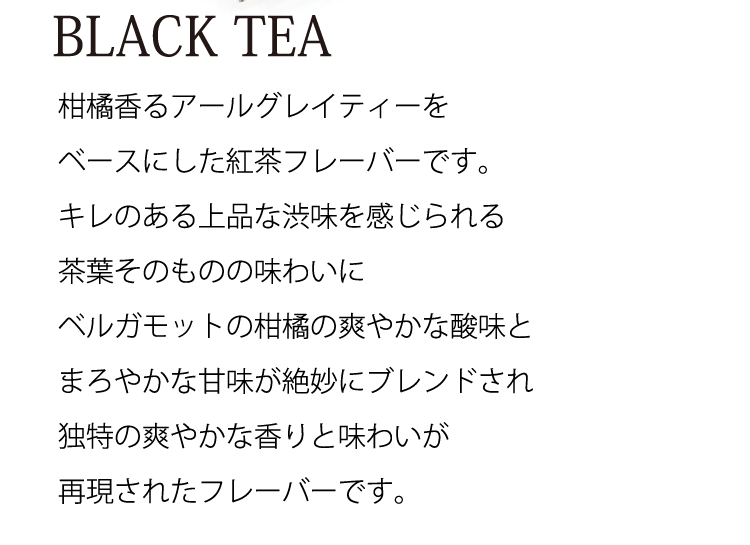 BLACK TEA 柑橘香るアールグレイティーをベースにした紅茶フレーバーです。キレのある上品な渋味を感じられる茶葉そのものの味わいにベルガモットの柑橘の爽やかな酸味とまろやかな甘味が絶妙にブレンドされ独特の爽やかな香りと味わいが再現されたフレーバーです。