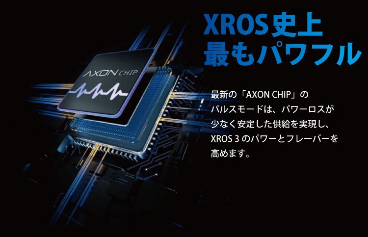 最新の「AXON CHIP」のパルスモードは、パワーロスが少なく安定した供給を実現し、XROS 3のパワーとフレーバーを高めます。