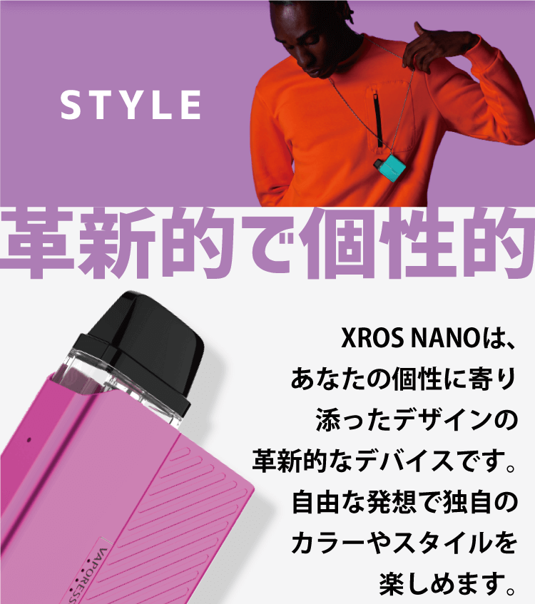 STYLE 革新的で個性的「XROS NANOは、あなたの個性に寄り添ったデザインの革新的なデバイスです。自由な発想で独自のカラーやスタイルを楽しめます。」