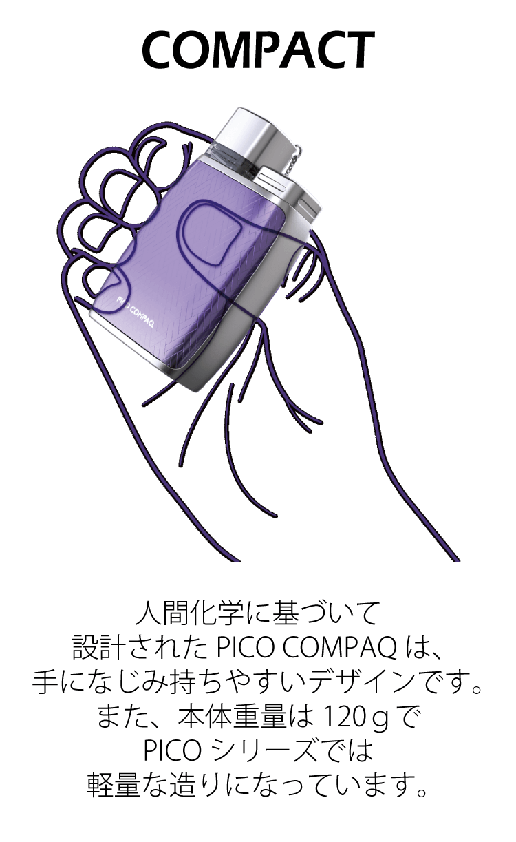 COMPACT 人間化学に基づいて設計されたPICO COMPAQは、手になじみ持ちやすいデザインです。また、本体重量は120gでPICOシリーズでは軽量な造りになっています。