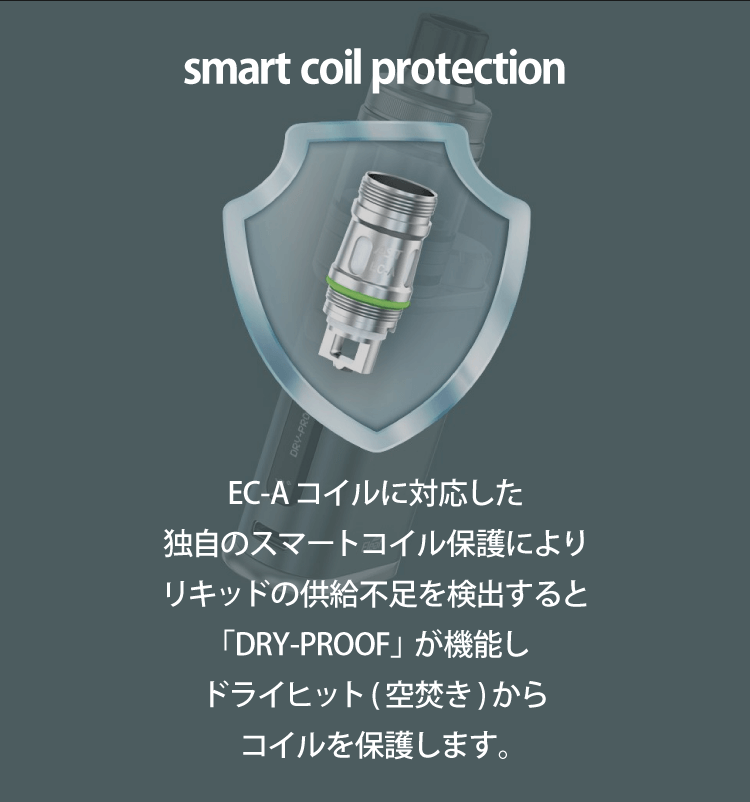 smart coil protection「EC-Aコイルに対応した独自のスマートコイル保護によりリキッドの供給不足を検出するとDRY-PROOFが機能しドライヒット（空焚き）からコイルを保護します。」